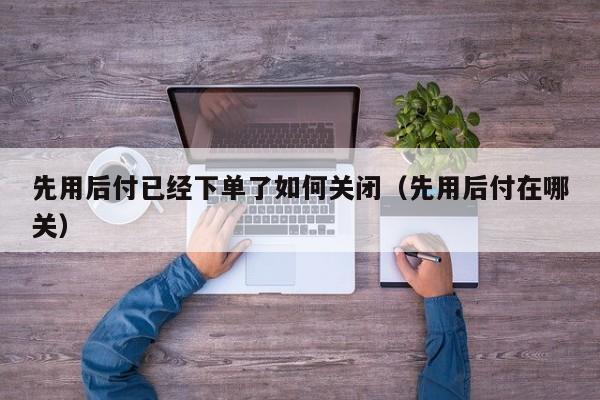 先用后付已经下单了如何关闭（先用后付在哪关）
