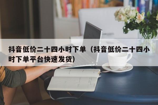 抖音低价二十四小时下单（抖音低价二十四小时下单平台快速发货）