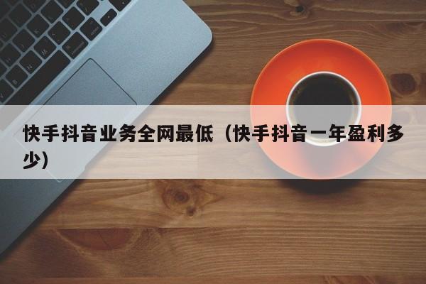 快手抖音业务全网最低（快手抖音一年盈利多少）