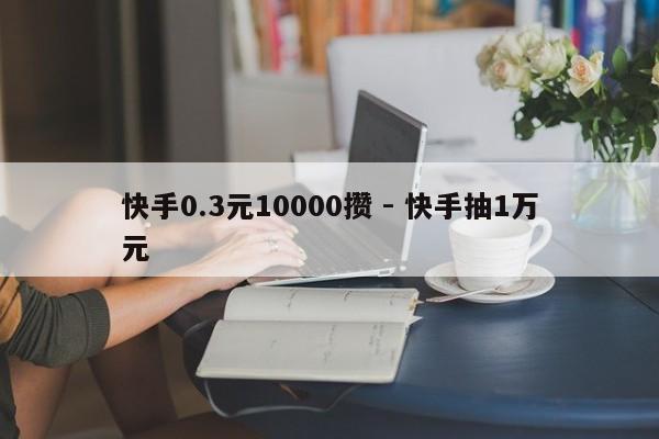 快手0.3元10000攒 - 快手抽1万元
