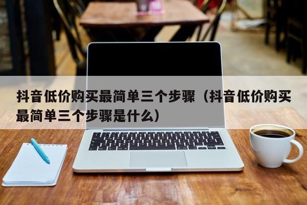 抖音低价购买最简单三个步骤（抖音低价购买最简单三个步骤是什么）