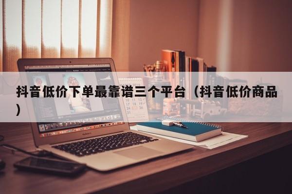 抖音低价下单最靠谱三个平台（抖音低价商品）