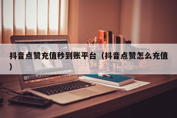抖音点赞充值秒到账平台（抖音点赞怎么充值）