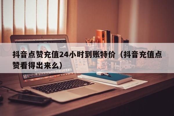 抖音点赞充值24小时到账特价（抖音充值点赞看得出来么）