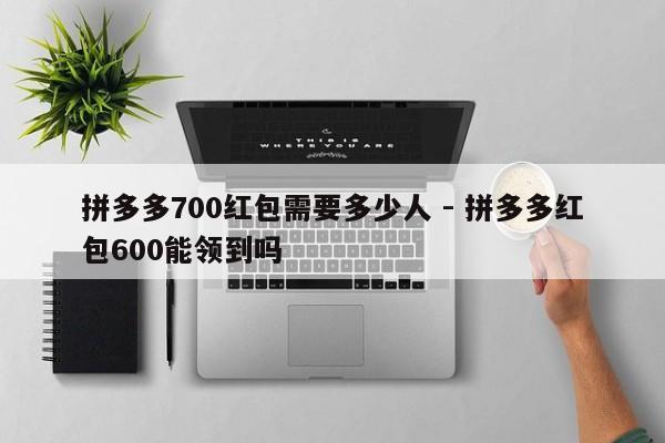 拼多多700红包需要多少人 - 拼多多红包600能领到吗