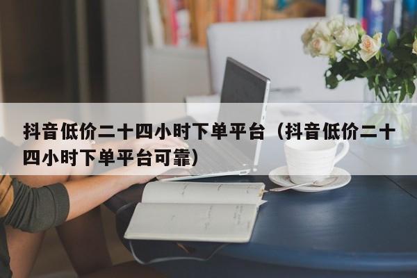 抖音低价二十四小时下单平台（抖音低价二十四小时下单平台可靠）