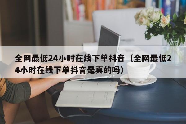 全网最低24小时在线下单抖音（全网最低24小时在线下单抖音是真的吗）