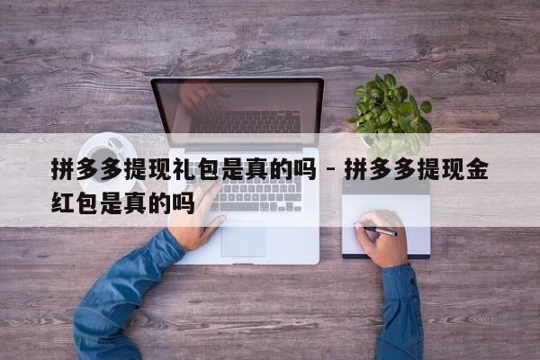 拼多多提现礼包是真的吗 - 拼多多提现金红包是真的吗