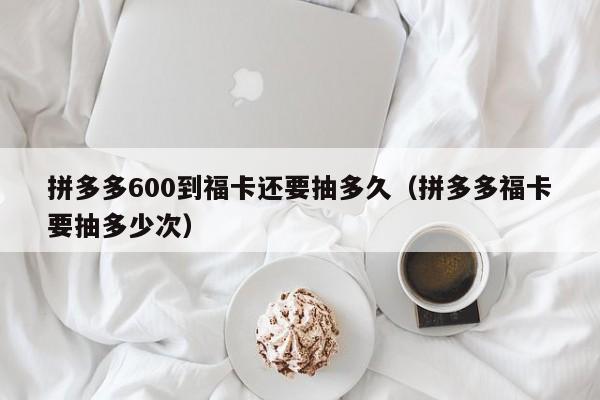拼多多600到福卡还要抽多久（拼多多福卡要抽多少次）