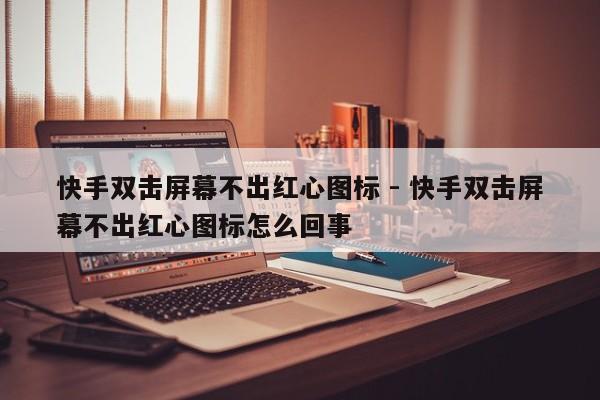 快手双击屏幕不出红心图标 - 快手双击屏幕不出红心图标怎么回事