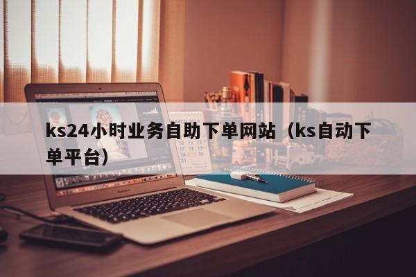 ks24小时业务自助下单网站（ks自动下单平台）