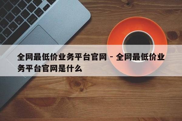 全网最低价业务平台官网 - 全网最低价业务平台官网是什么