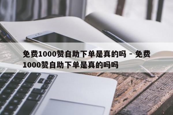 免费1000赞自助下单是真的吗 - 免费1000赞自助下单是真的吗吗