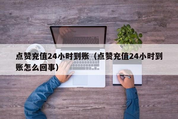 点赞充值24小时到账（点赞充值24小时到账怎么回事）