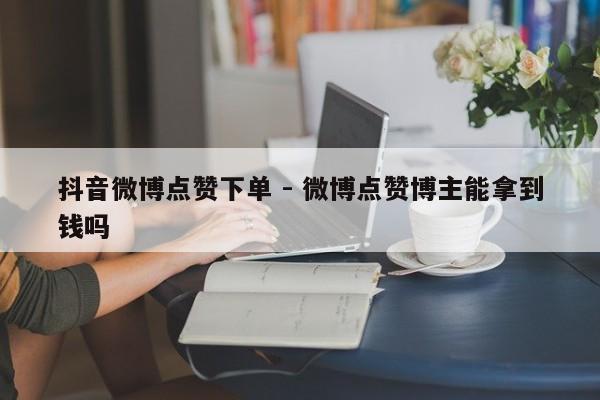 抖音微博点赞下单 - 微博点赞博主能拿到钱吗