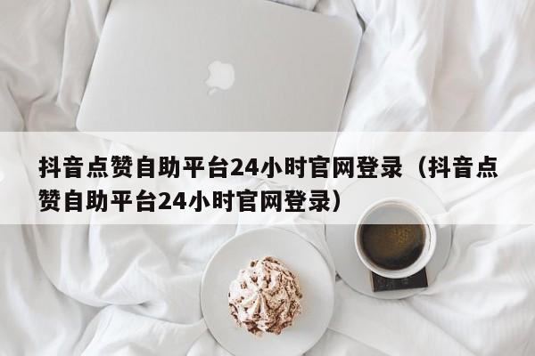 抖音点赞自助平台24小时官网登录（抖音点赞自助平台24小时官网登录）