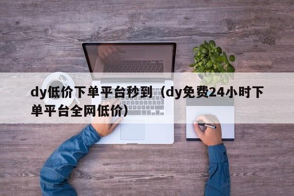 dy低价下单平台秒到（dy免费24小时下单平台全网低价）