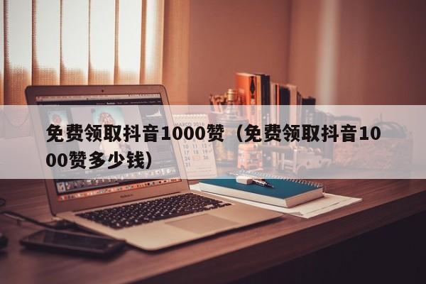 免费领取抖音1000赞（免费领取抖音1000赞多少钱）