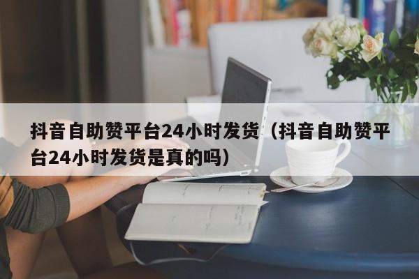 抖音自助赞平台24小时发货（抖音自助赞平台24小时发货是真的吗）