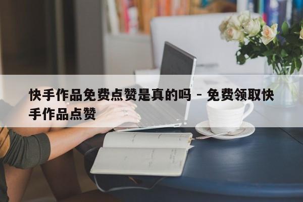 快手作品免费点赞是真的吗 - 免费领取快手作品点赞