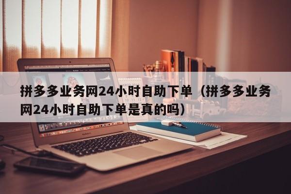 拼多多业务网24小时自助下单（拼多多业务网24小时自助下单是真的吗）