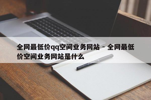 全网最低价qq空间业务网站 - 全网最低价空间业务网站是什么