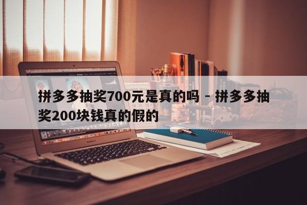 拼多多抽奖700元是真的吗 - 拼多多抽奖200块钱真的假的