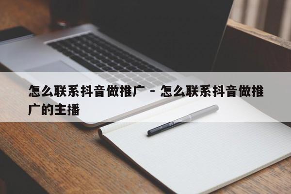 怎么联系抖音做推广 - 怎么联系抖音做推广的主播