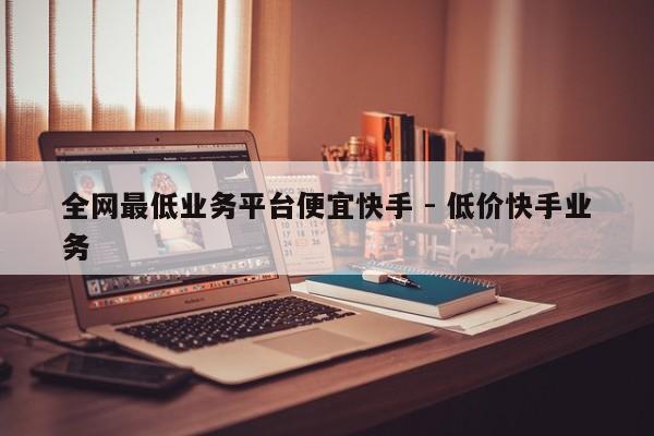 全网最低业务平台便宜快手 - 低价快手业务