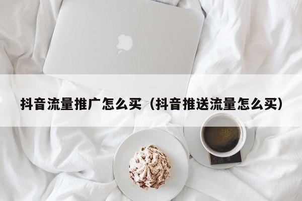 抖音流量推广怎么买（抖音推送流量怎么买）