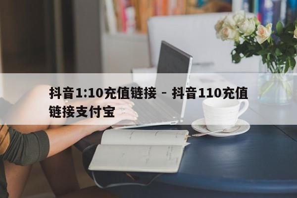 抖音1:10充值链接 - 抖音110充值链接支付宝