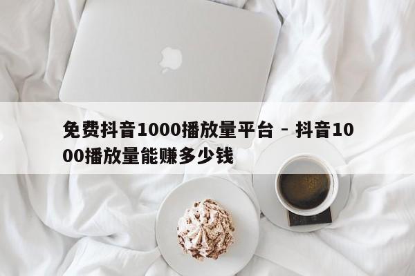 免费抖音1000播放量平台 - 抖音1000播放量能赚多少钱