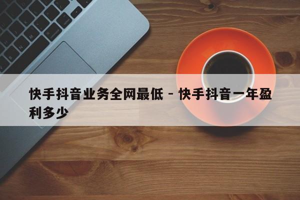 快手抖音业务全网最低 - 快手抖音一年盈利多少