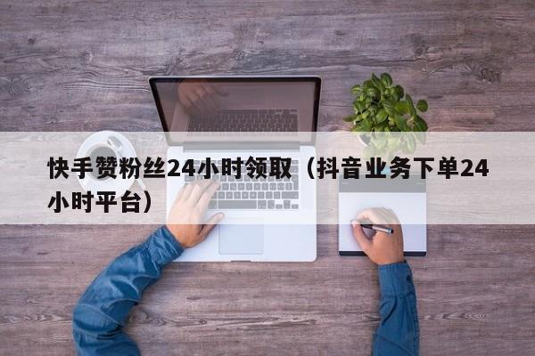 快手赞粉丝24小时领取（抖音业务下单24小时平台）