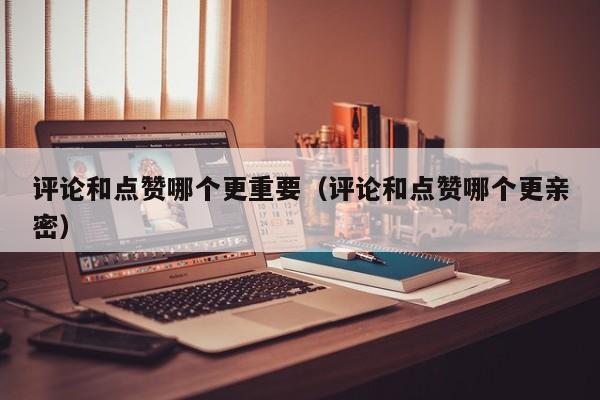 评论和点赞哪个更重要（评论和点赞哪个更亲密）