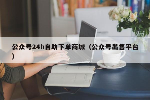 公众号24h自助下单商城（公众号出售平台）