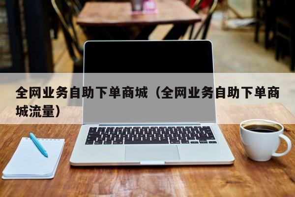 全网业务自助下单商城（全网业务自助下单商城流量）
