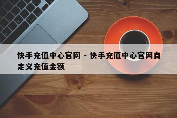 快手充值中心官网 - 快手充值中心官网自定义充值金额