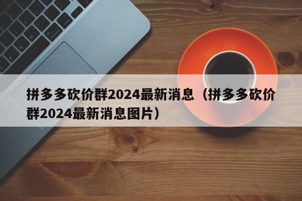 拼多多砍价群2024最新消息（拼多多砍价群2024最新消息图片）
