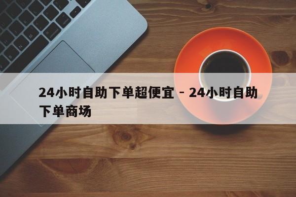 24小时自助下单超便宜 - 24小时自助下单商场