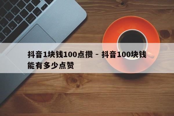 抖音1块钱100点攒 - 抖音100块钱能有多少点赞