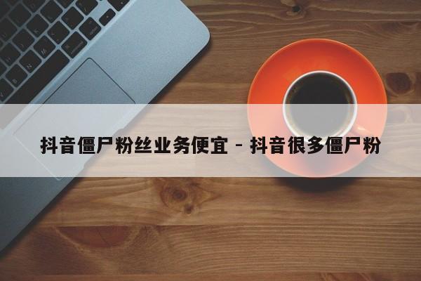 抖音僵尸粉丝业务便宜 - 抖音很多僵尸粉