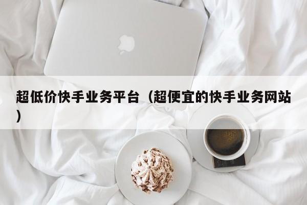 超低价快手业务平台（超便宜的快手业务网站）