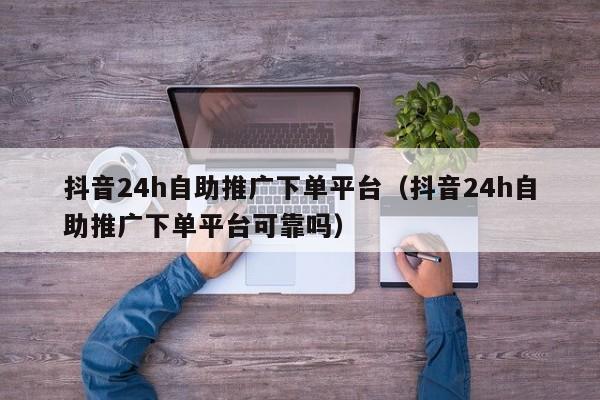 抖音24h自助推广下单平台（抖音24h自助推广下单平台可靠吗）