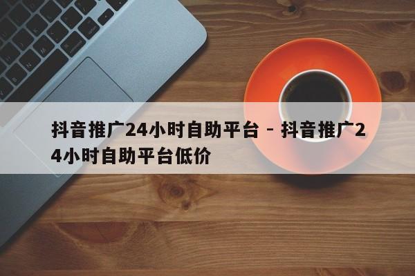 抖音推广24小时自助平台 - 抖音推广24小时自助平台低价