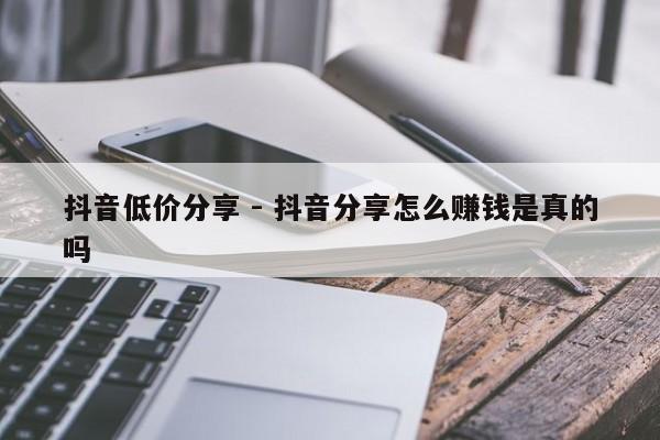 抖音低价分享 - 抖音分享怎么赚钱是真的吗