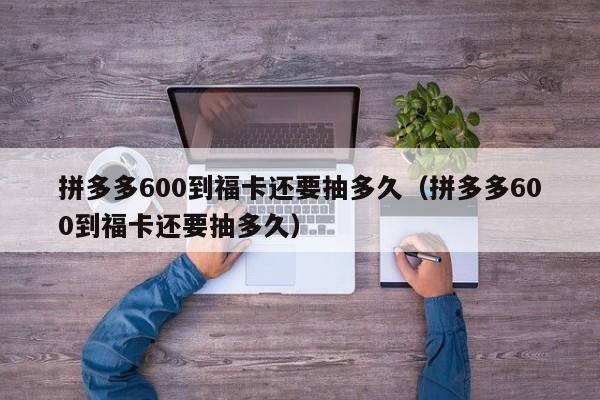 拼多多600到福卡还要抽多久（拼多多600到福卡还要抽多久）