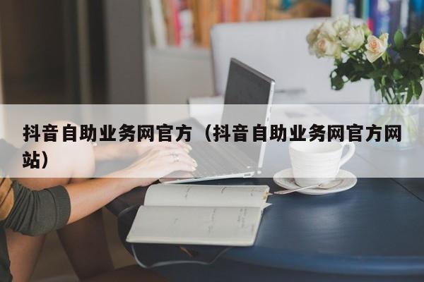 抖音自助业务网官方（抖音自助业务网官方网站）