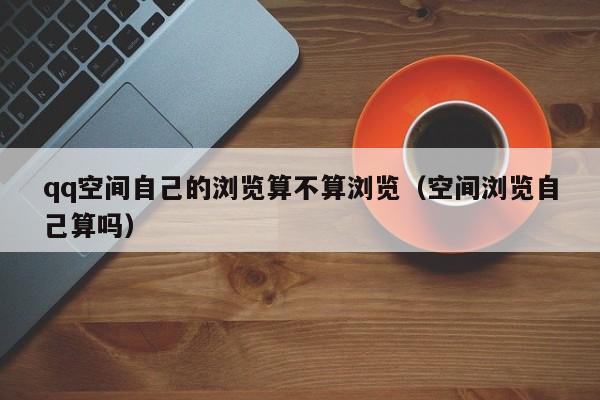 qq空间自己的浏览算不算浏览（空间浏览自己算吗）