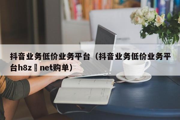 抖音业务低价业务平台（抖音业务低价业务平台h8z婰net购单）